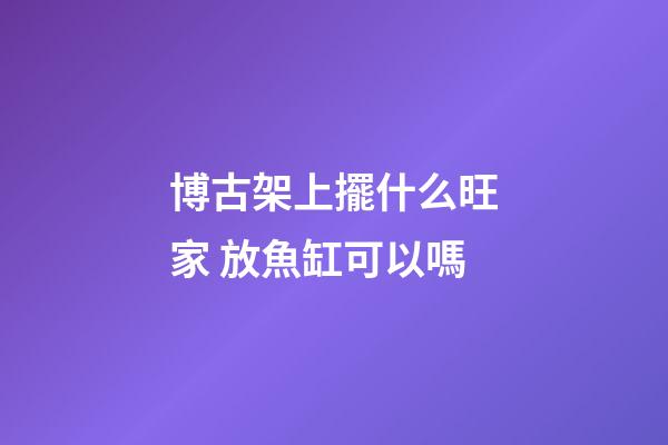 博古架上擺什么旺家 放魚缸可以嗎